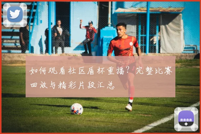 如何观看社区盾杯重播?完整比赛回放与精彩片段汇总