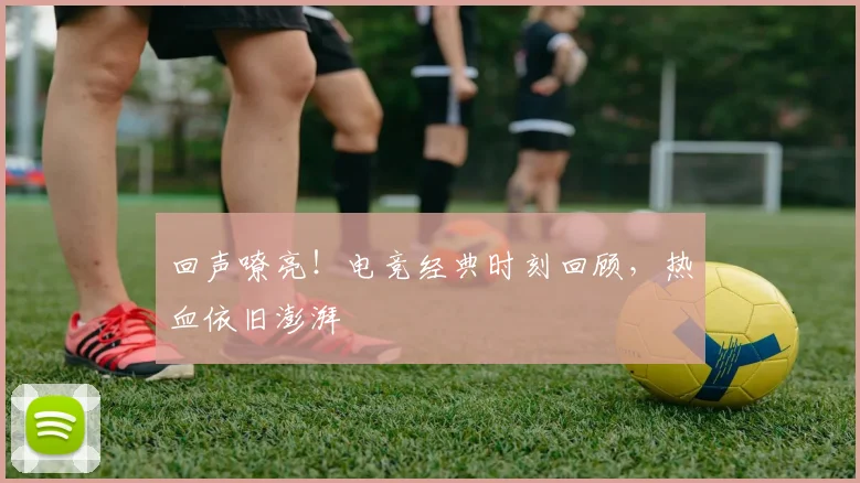 回声嘹亮!电竞经典时刻回顾,热血依旧澎湃