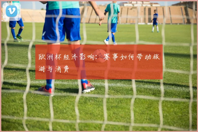 欧洲杯经济影响:赛事如何带动旅游与消费