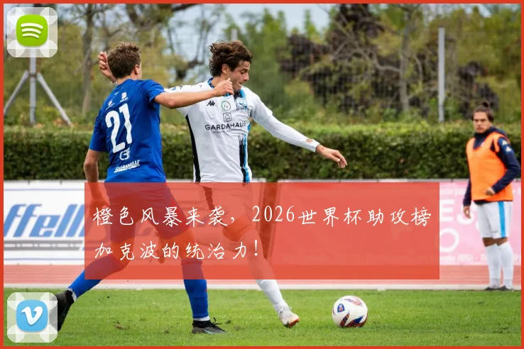 橙色风暴来袭,2026世界杯助攻榜加克波的统治力!