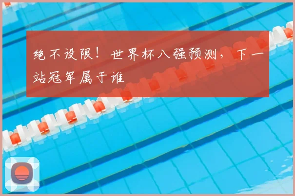 绝不设限!世界杯八强预测,下一站冠军属于谁