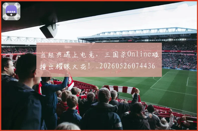 当经典遇上电竞,三国杀Online碰撞出耀眼火花!_20260526074436