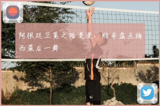 阿根廷卫冕之路漫漫，赔率盘点梅西最后一舞