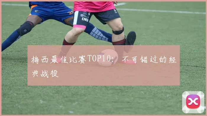 梅西最佳比赛TOP10:不可错过的经典战役