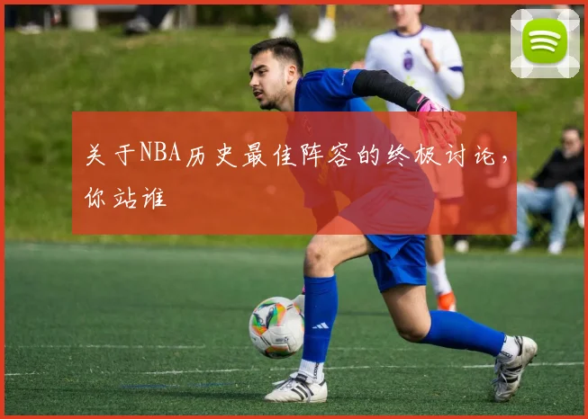 关于NBA历史最佳阵容的终极讨论，你站谁