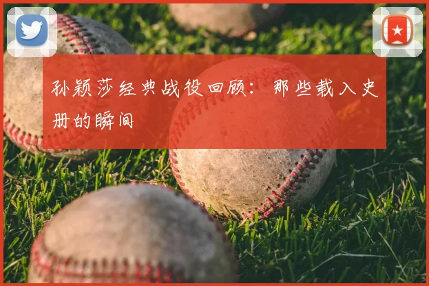 孙颖莎经典战役回顾:那些载入史册的瞬间