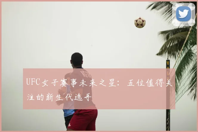 UFC女子赛事未来之星:五位值得关注的新生代选手