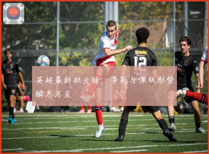 英超最新积分榜:争冠与保级形势瞬息万变