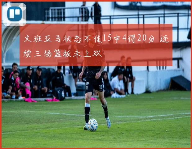 文班亚马状态不佳15中4得20分 连续三场篮板未上双