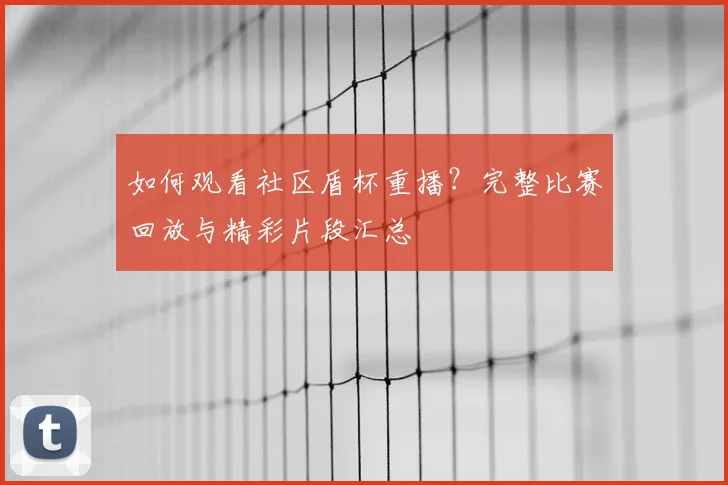 如何观看社区盾杯重播？完整比赛回放与精彩片段汇总