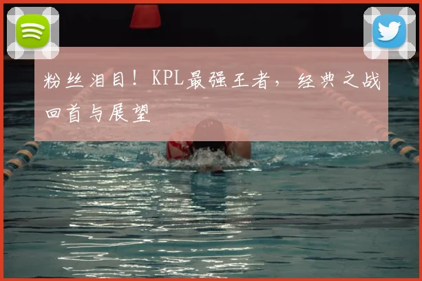粉丝泪目!KPL最强王者,经典之战回首与展望