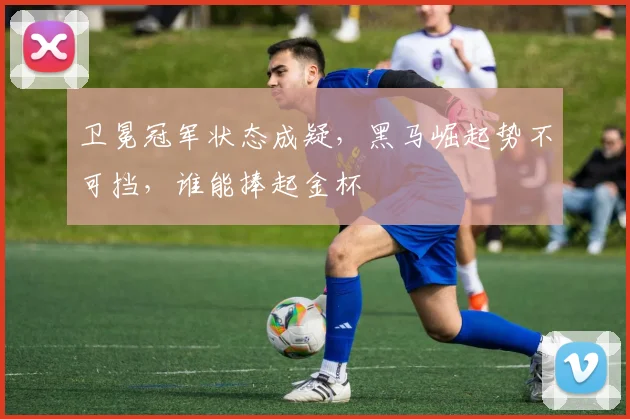 卫冕冠军状态成疑,黑马崛起势不可挡,谁能捧起金杯
