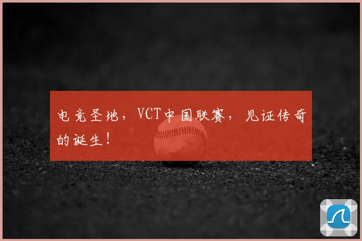 电竞圣地,VCT中国联赛,见证传奇的诞生!