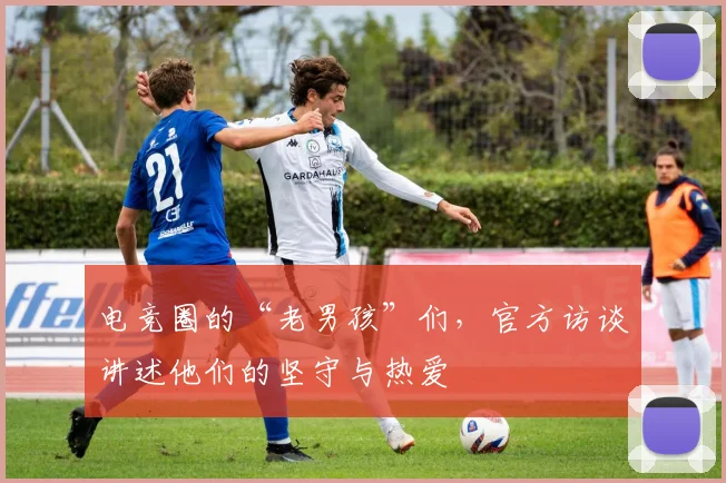 电竞圈的“老男孩”们,官方访谈讲述他们的坚守与热爱