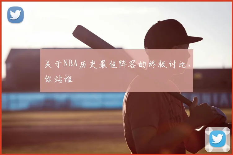 关于NBA历史最佳阵容的终极讨论,你站谁
