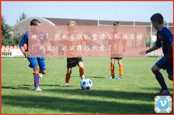 绝了！国电竞战队登顶国际排名榜，网友：这波操作太秀了！
