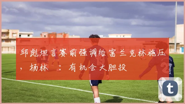 邱彪坦言赛前强调给富兰克林施压,杨林祎:有机会大胆投