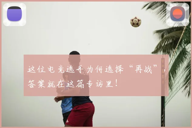 这位电竞选手为何选择“再战”,答案就在这篇专访里!