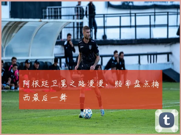 阿根廷卫冕之路漫漫，赔率盘点梅西最后一舞