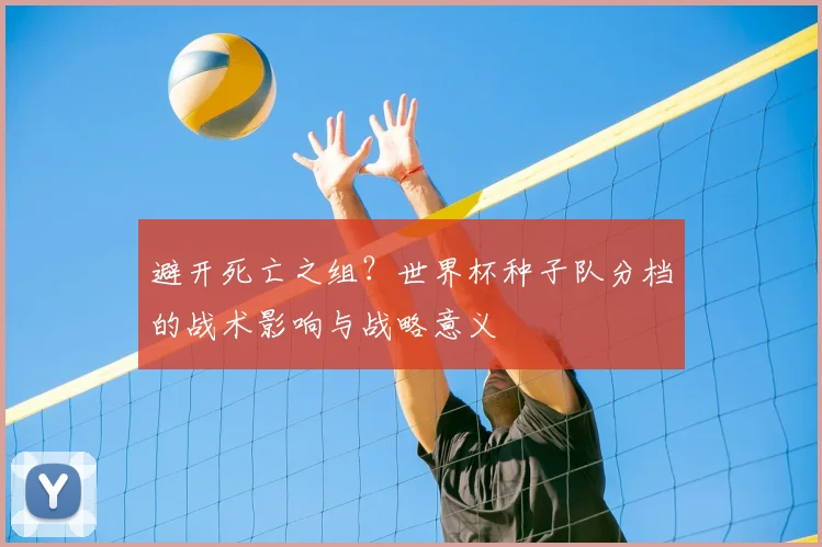 避开死亡之组?世界杯种子队分档的战术影响与战略意义