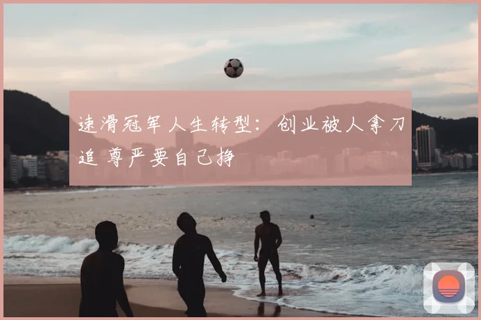 速滑冠军人生转型:创业被人拿刀追 尊严要自己挣