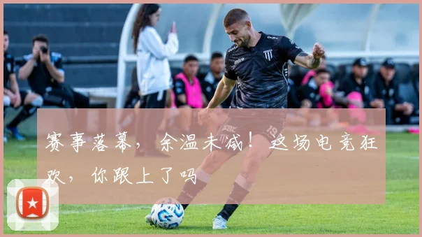 赛事落幕，余温未减！这场电竞狂欢，你跟上了吗