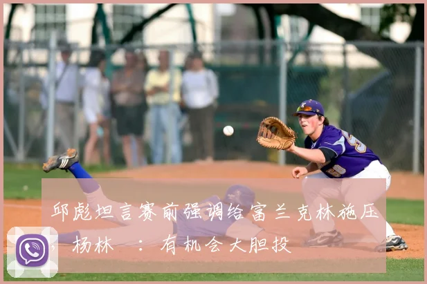 邱彪坦言赛前强调给富兰克林施压,杨林祎:有机会大胆投