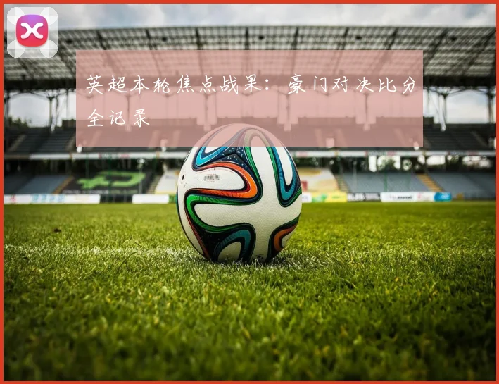 英超本轮焦点战果:豪门对决比分全记录