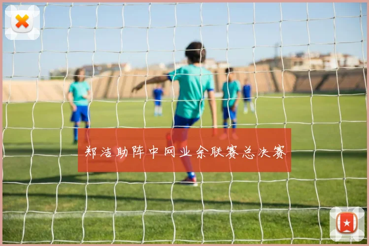 郑洁助阵中网业余联赛总决赛