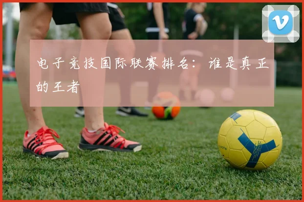 电子竞技国际联赛排名：谁是真正的王者