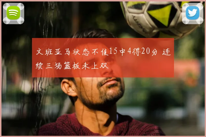文班亚马状态不佳15中4得20分 连续三场篮板未上双