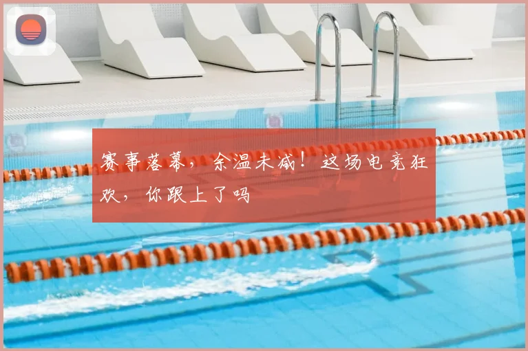 赛事落幕,余温未减!这场电竞狂欢,你跟上了吗