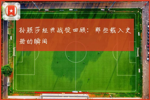 孙颖莎经典战役回顾:那些载入史册的瞬间
