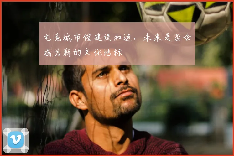 电竞城市馆建设加速，未来是否会成为新的文化地标